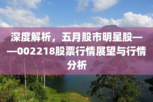 深度解析，五月股市明星股——002218股票行情展望与行情分析