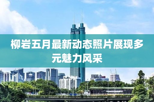 柳岩五月最新动态照片展现多元魅力风采