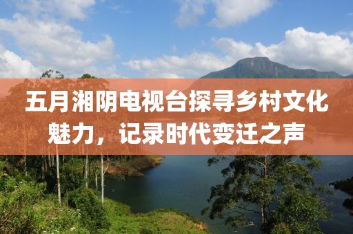 五月湘阴电视台探寻乡村文化魅力，记录时代变迁之声