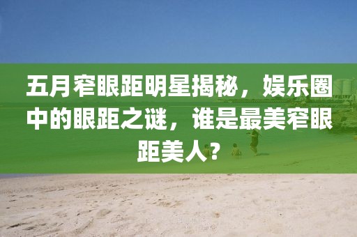 五月窄眼距明星揭秘，娱乐圈中的眼距之谜，谁是最美窄眼距美人？