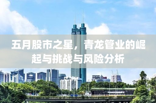 五月股市之星，青龙管业的崛起与挑战与风险分析