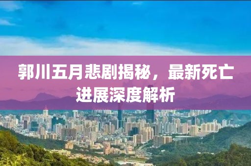 郭川五月悲剧揭秘，最新死亡进展深度解析