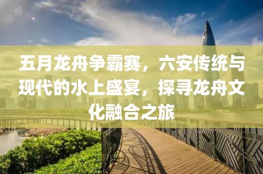 五月龙舟争霸赛，六安传统与现代的水上盛宴，探寻龙舟文化融合之旅