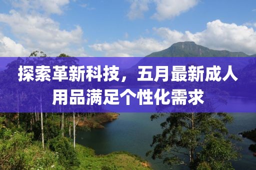 探索革新科技，五月最新成人用品满足个性化需求