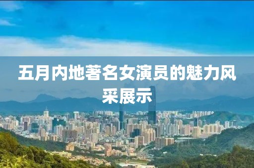 五月内地著名女演员的魅力风采展示