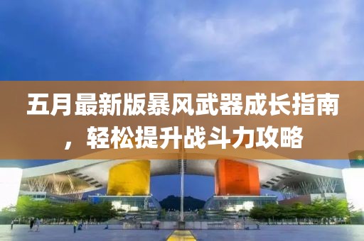 五月最新版暴风武器成长指南，轻松提升战斗力攻略