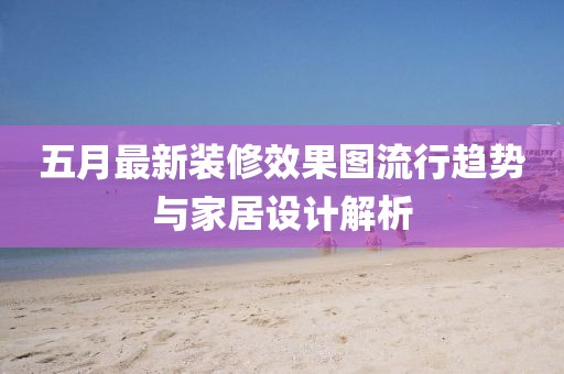 五月最新装修效果图流行趋势与家居设计解析