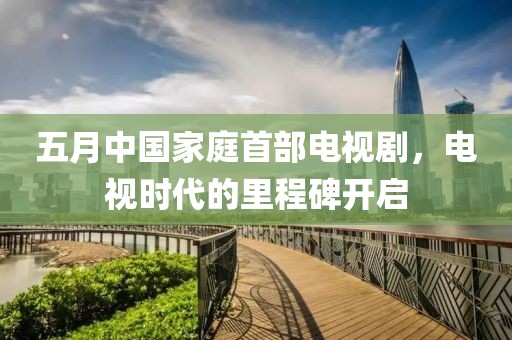 五月中国家庭首部电视剧，电视时代的里程碑开启
