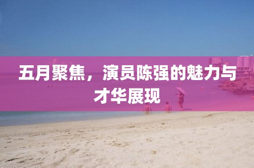五月聚焦，演员陈强的魅力与才华展现