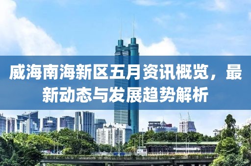 威海南海新区五月资讯概览，最新动态与发展趋势解析