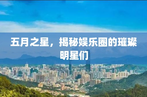五月之星，揭秘娱乐圈的璀璨明星们