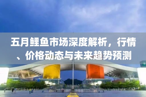 五月鲤鱼市场深度解析，行情、价格动态与未来趋势预测