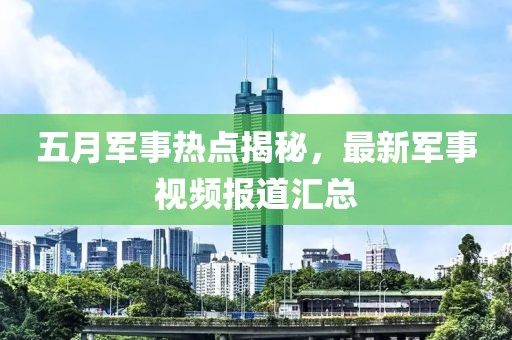 五月军事热点揭秘，最新军事视频报道汇总