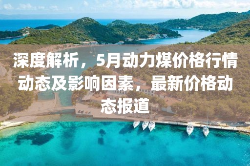 深度解析，5月动力煤价格行情动态及影响因素，最新价格动态报道