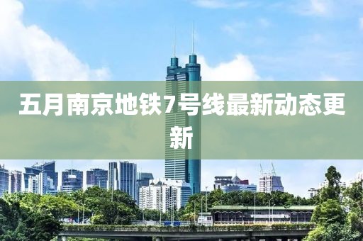 五月南京地铁7号线最新动态更新