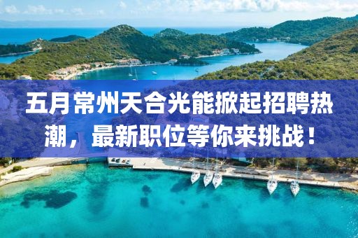 五月常州天合光能掀起招聘热潮，最新职位等你来挑战！