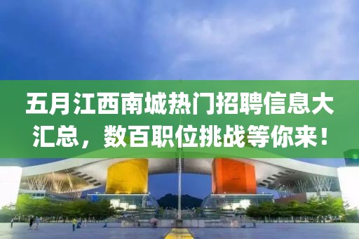 五月江西南城热门招聘信息大汇总，数百职位挑战等你来！