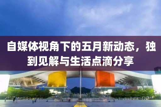 自媒体视角下的五月新动态，独到见解与生活点滴分享