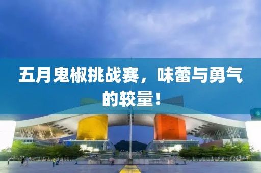 五月鬼椒挑战赛，味蕾与勇气的较量！