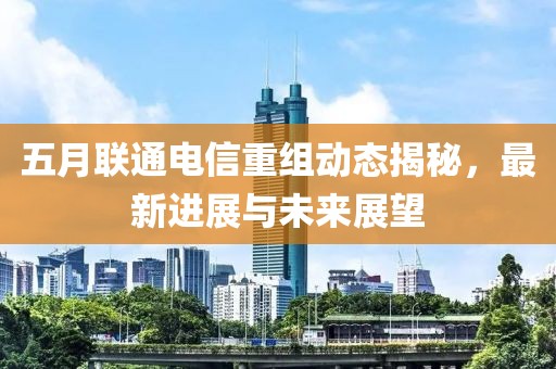 五月联通电信重组动态揭秘，最新进展与未来展望