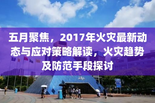 五月聚焦，2017年火灾最新动态与应对策略解读，火灾趋势及防范手段探讨