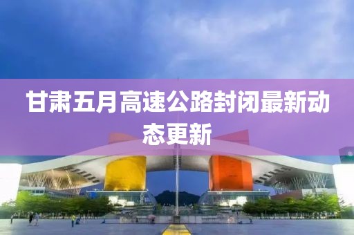甘肃五月高速公路封闭最新动态更新