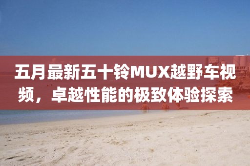 五月最新五十铃MUX越野车视频，卓越性能的极致体验探索