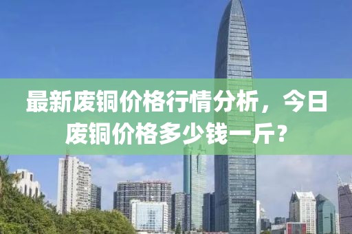 最新废铜价格行情分析，今日废铜价格多少钱一斤？