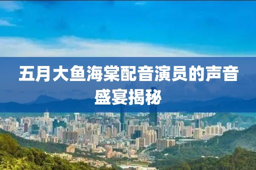 五月大鱼海棠配音演员的声音盛宴揭秘