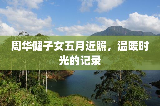 周华健子女五月近照，温暖时光的记录