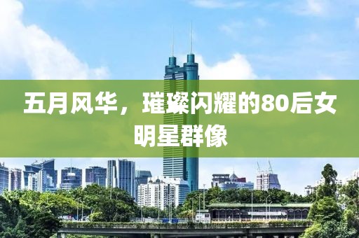 五月风华，璀璨闪耀的80后女明星群像