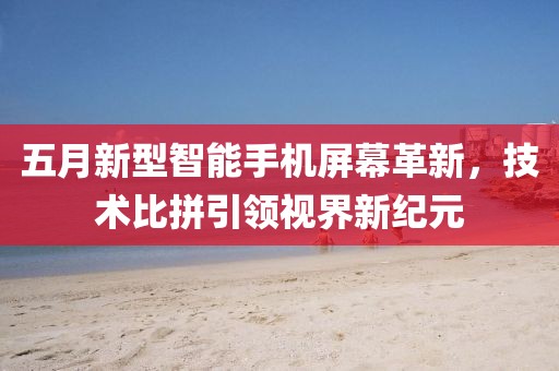 五月新型智能手机屏幕革新，技术比拼引领视界新纪元