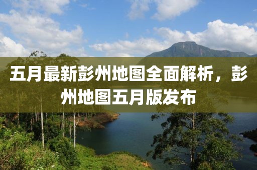 五月最新彭州地图全面解析，彭州地图五月版发布