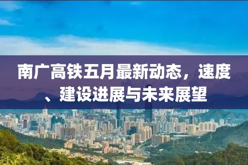 南广高铁五月最新动态，速度、建设进展与未来展望