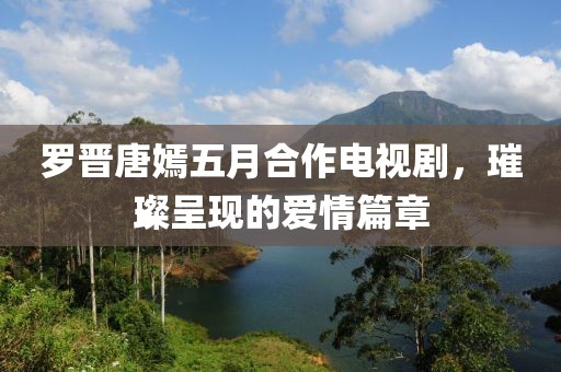 罗晋唐嫣五月合作电视剧，璀璨呈现的爱情篇章