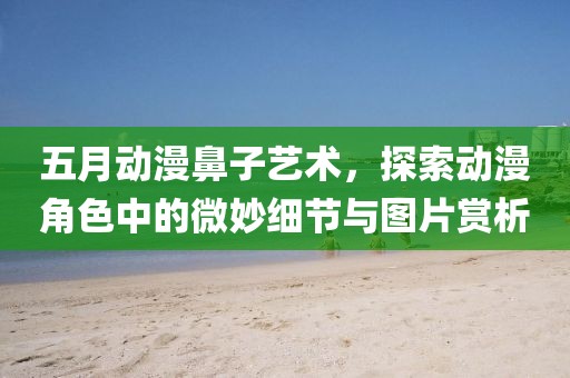 五月动漫鼻子艺术，探索动漫角色中的微妙细节与图片赏析