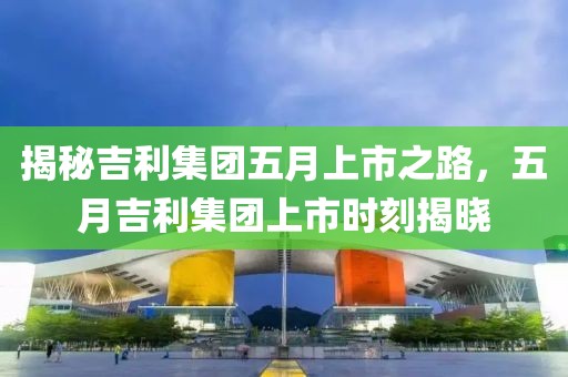 揭秘吉利集团五月上市之路，五月吉利集团上市时刻揭晓