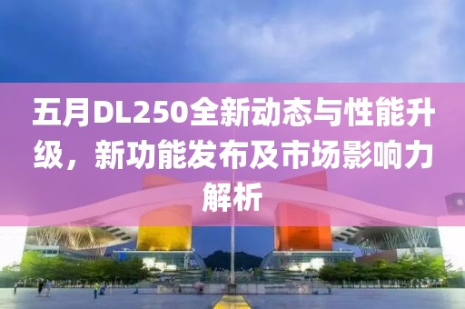 五月DL250全新动态与性能升级，新功能发布及市场影响力解析