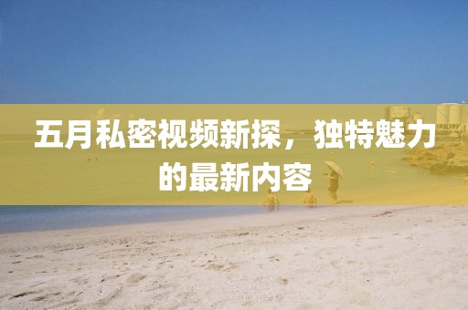 五月私密视频新探，独特魅力的最新内容