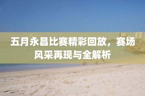 五月永昌比赛精彩回放，赛场风采再现与全解析