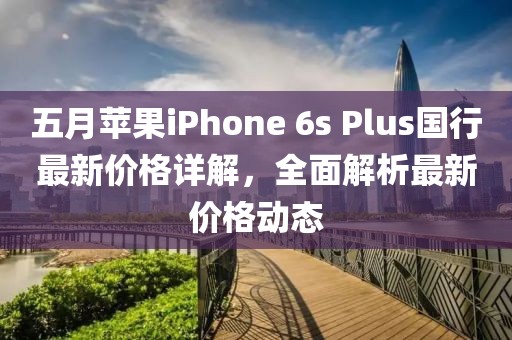 五月苹果iPhone 6s Plus国行最新价格详解，全面解析最新价格动态