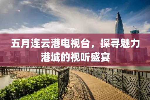 五月连云港电视台，探寻魅力港城的视听盛宴