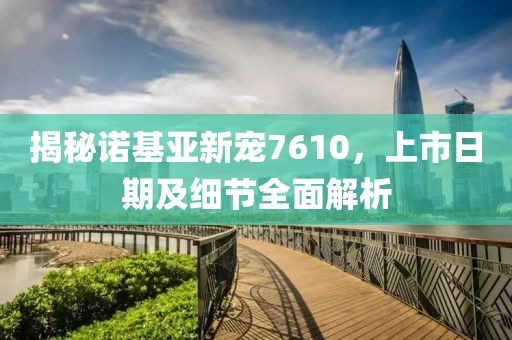 揭秘诺基亚新宠7610，上市日期及细节全面解析
