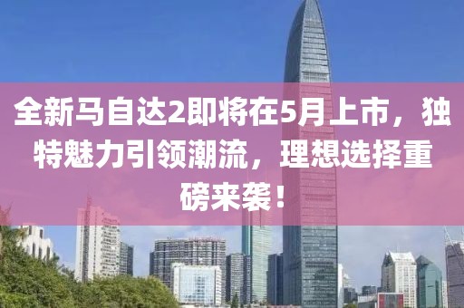 全新马自达2即将在5月上市，独特魅力引领潮流，理想选择重磅来袭！