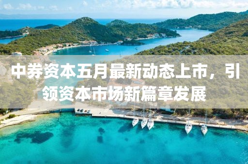 中券资本五月最新动态上市，引领资本市场新篇章发展