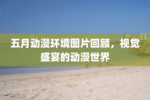 五月动漫环境图片回顾，视觉盛宴的动漫世界