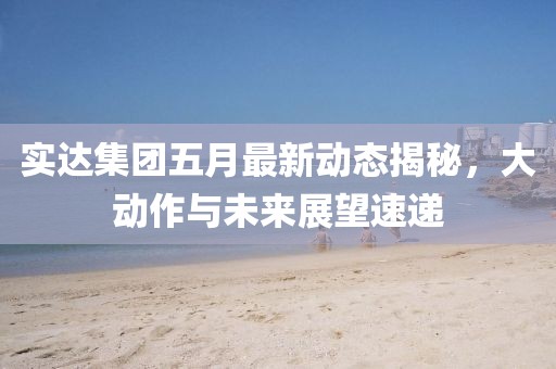 实达集团五月最新动态揭秘，大动作与未来展望速递
