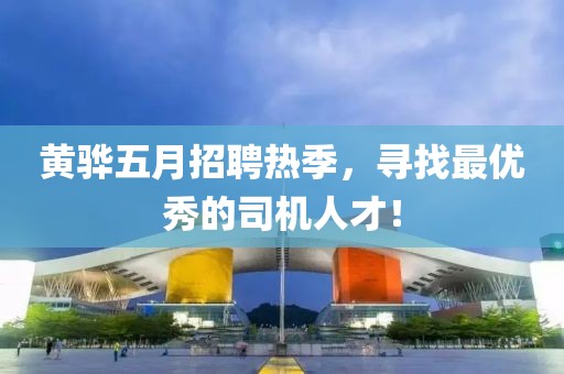 黄骅五月招聘热季，寻找最优秀的司机人才！