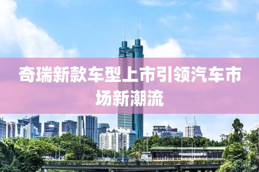 奇瑞新款车型上市引领汽车市场新潮流