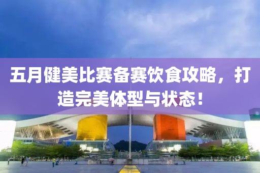 五月健美比赛备赛饮食攻略，打造完美体型与状态！